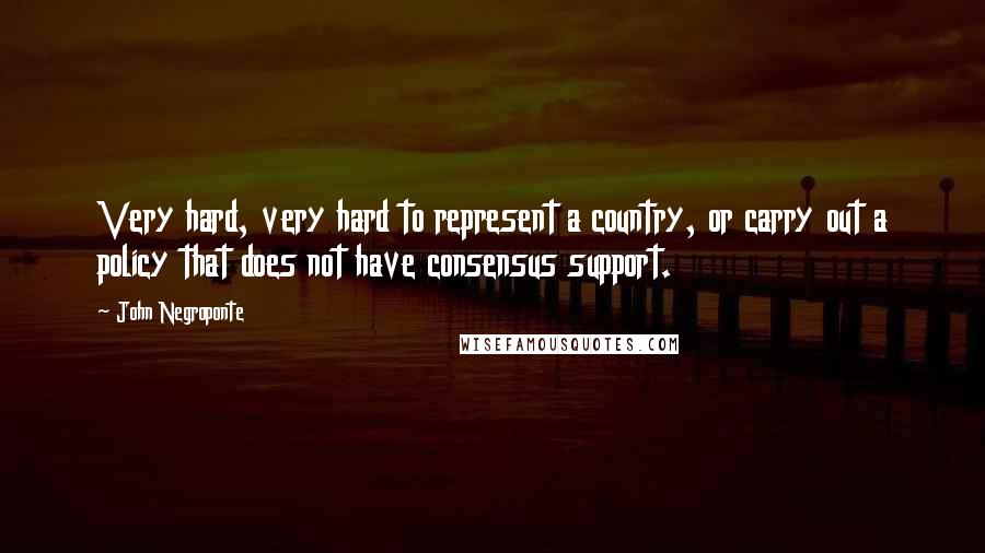 John Negroponte Quotes: Very hard, very hard to represent a country, or carry out a policy that does not have consensus support.