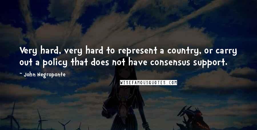 John Negroponte Quotes: Very hard, very hard to represent a country, or carry out a policy that does not have consensus support.