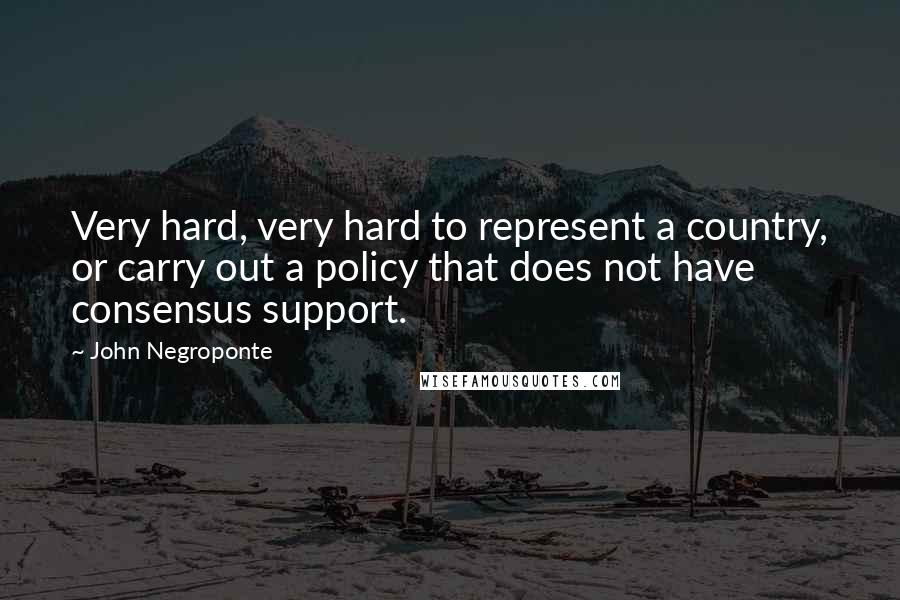 John Negroponte Quotes: Very hard, very hard to represent a country, or carry out a policy that does not have consensus support.