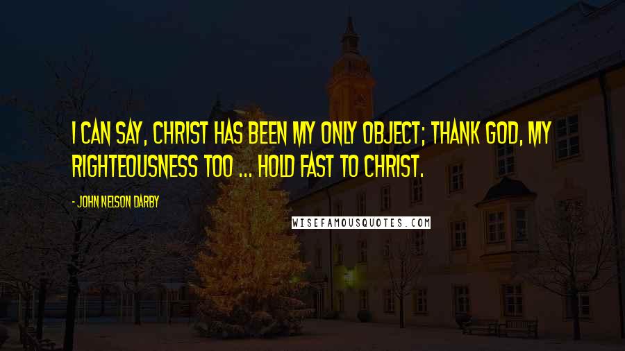 John Nelson Darby Quotes: I can say, Christ has been my only object; thank God, my righteousness too ... Hold fast to Christ.