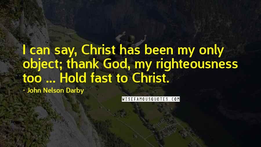 John Nelson Darby Quotes: I can say, Christ has been my only object; thank God, my righteousness too ... Hold fast to Christ.