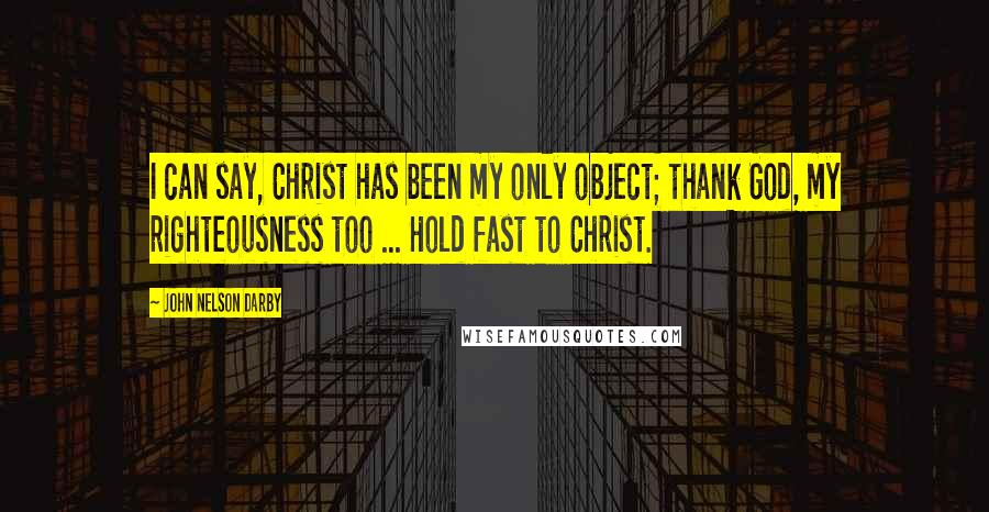 John Nelson Darby Quotes: I can say, Christ has been my only object; thank God, my righteousness too ... Hold fast to Christ.