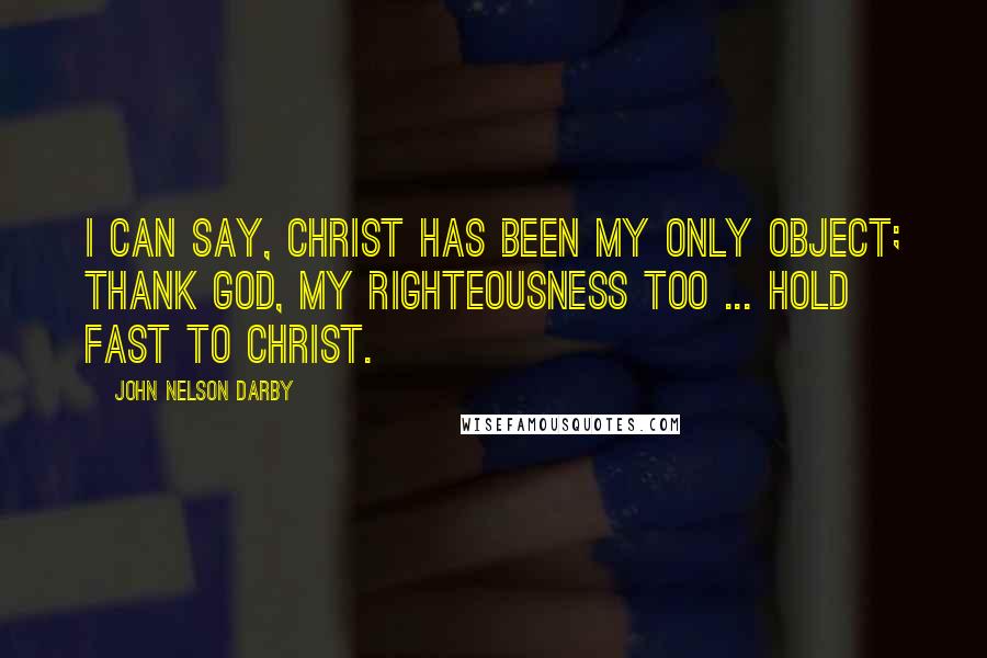 John Nelson Darby Quotes: I can say, Christ has been my only object; thank God, my righteousness too ... Hold fast to Christ.