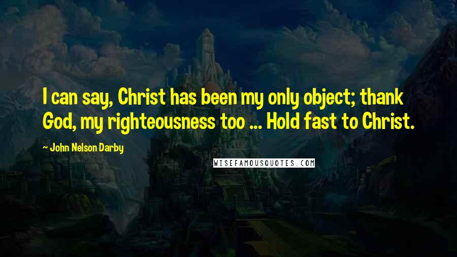 John Nelson Darby Quotes: I can say, Christ has been my only object; thank God, my righteousness too ... Hold fast to Christ.