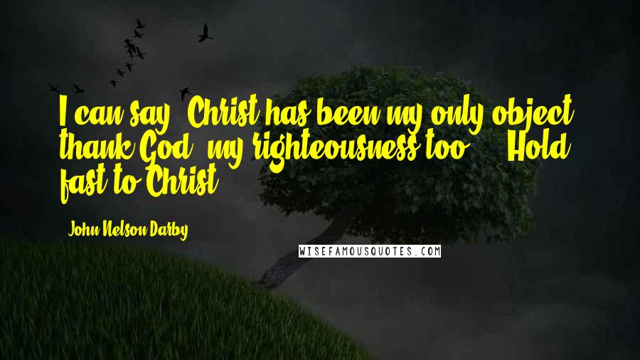 John Nelson Darby Quotes: I can say, Christ has been my only object; thank God, my righteousness too ... Hold fast to Christ.