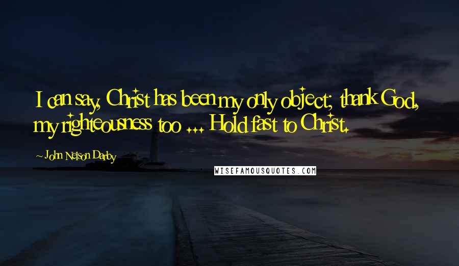 John Nelson Darby Quotes: I can say, Christ has been my only object; thank God, my righteousness too ... Hold fast to Christ.