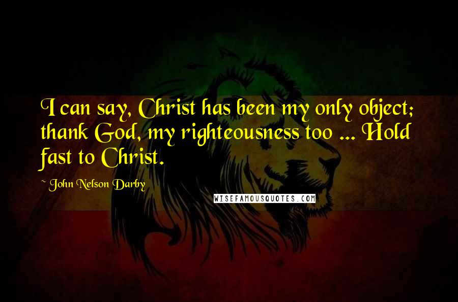 John Nelson Darby Quotes: I can say, Christ has been my only object; thank God, my righteousness too ... Hold fast to Christ.