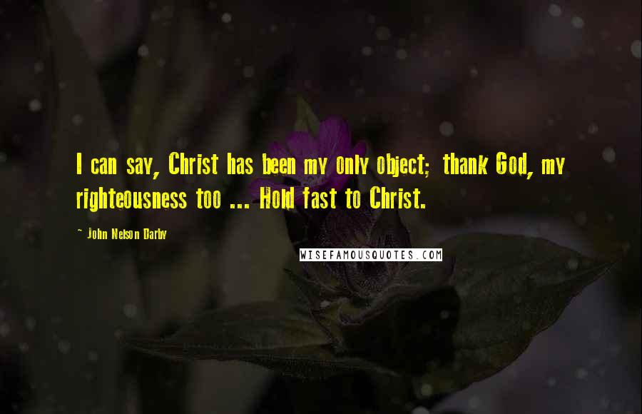 John Nelson Darby Quotes: I can say, Christ has been my only object; thank God, my righteousness too ... Hold fast to Christ.