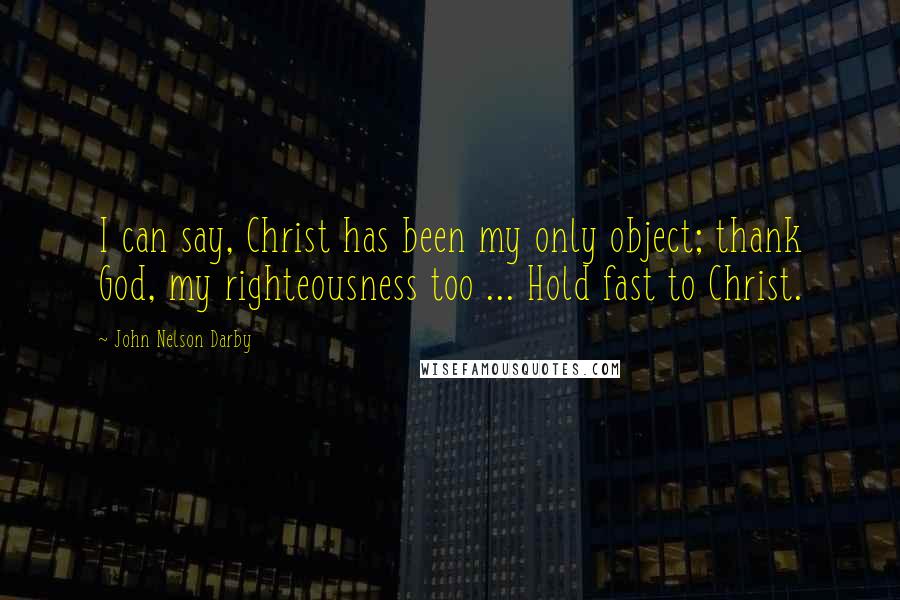 John Nelson Darby Quotes: I can say, Christ has been my only object; thank God, my righteousness too ... Hold fast to Christ.