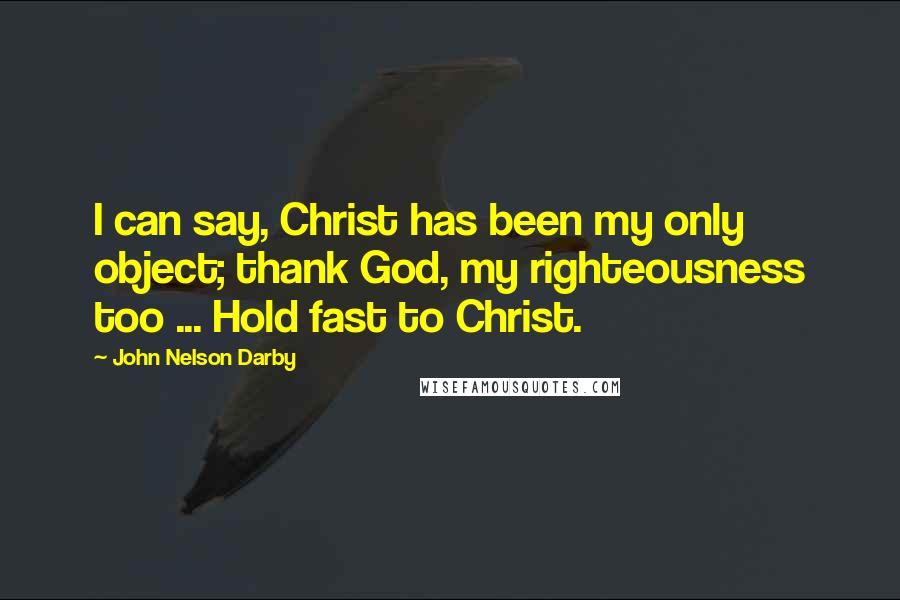 John Nelson Darby Quotes: I can say, Christ has been my only object; thank God, my righteousness too ... Hold fast to Christ.