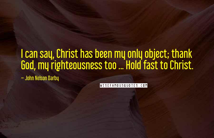 John Nelson Darby Quotes: I can say, Christ has been my only object; thank God, my righteousness too ... Hold fast to Christ.