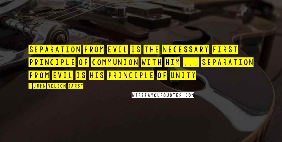 John Nelson Darby Quotes: Separation from evil is the necessary first principle of communion with Him ... Separation from evil is His principle of unity