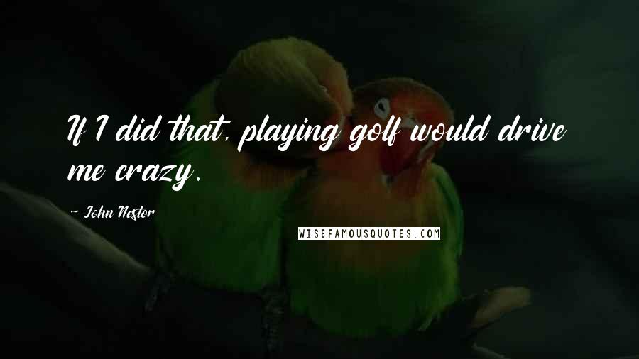 John Nestor Quotes: If I did that, playing golf would drive me crazy.