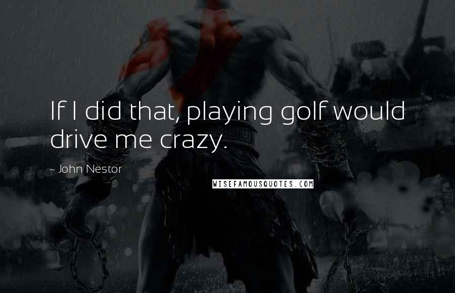 John Nestor Quotes: If I did that, playing golf would drive me crazy.