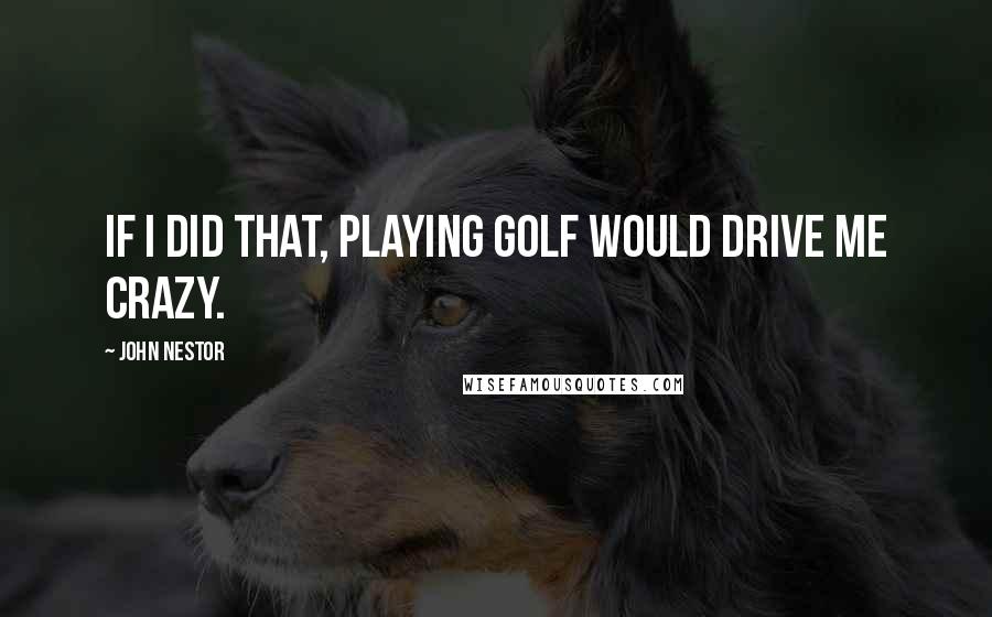 John Nestor Quotes: If I did that, playing golf would drive me crazy.