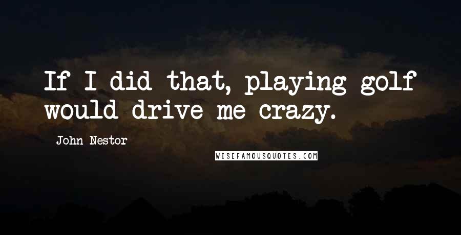 John Nestor Quotes: If I did that, playing golf would drive me crazy.