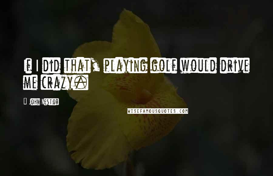 John Nestor Quotes: If I did that, playing golf would drive me crazy.