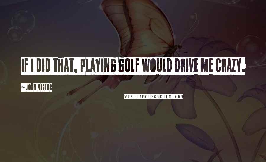 John Nestor Quotes: If I did that, playing golf would drive me crazy.