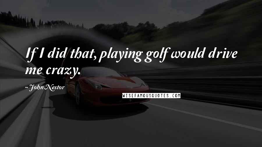 John Nestor Quotes: If I did that, playing golf would drive me crazy.