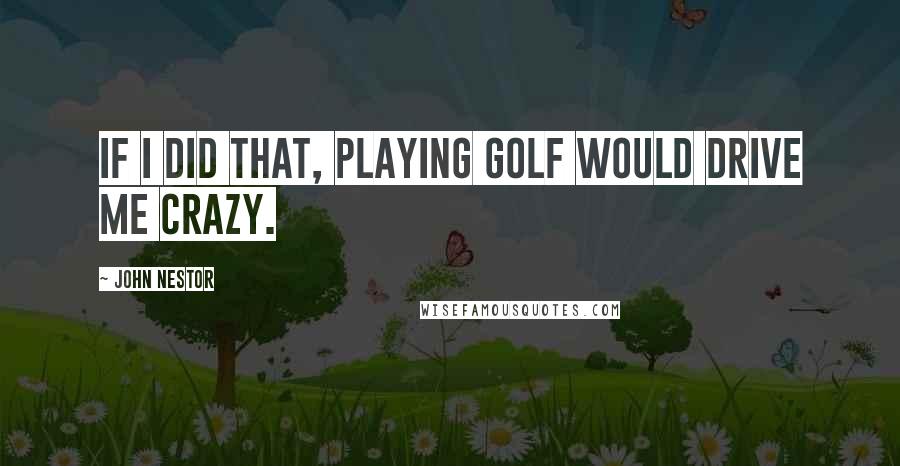 John Nestor Quotes: If I did that, playing golf would drive me crazy.