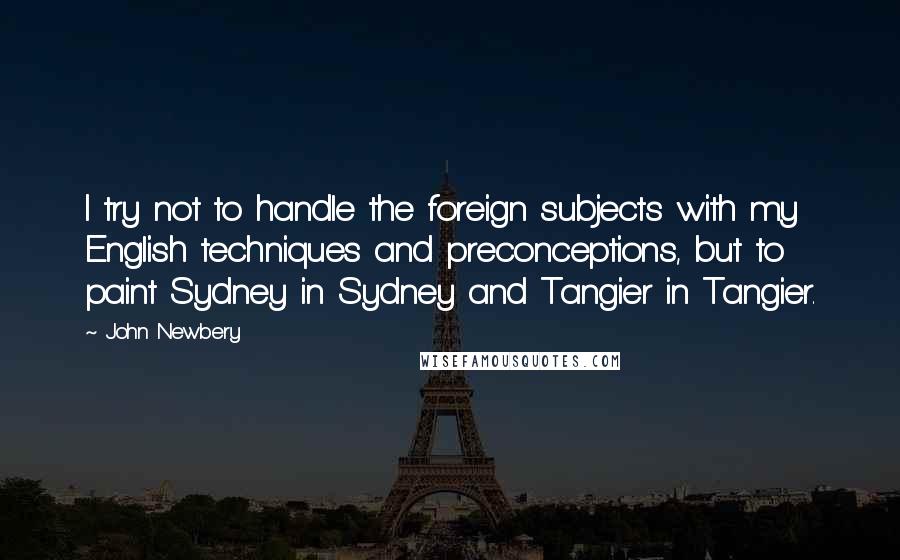 John Newbery Quotes: I try not to handle the foreign subjects with my English techniques and preconceptions, but to paint Sydney in Sydney and Tangier in Tangier.