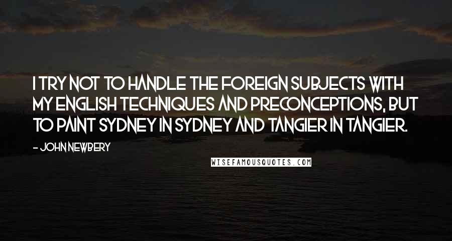 John Newbery Quotes: I try not to handle the foreign subjects with my English techniques and preconceptions, but to paint Sydney in Sydney and Tangier in Tangier.