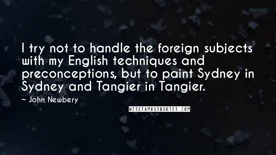 John Newbery Quotes: I try not to handle the foreign subjects with my English techniques and preconceptions, but to paint Sydney in Sydney and Tangier in Tangier.