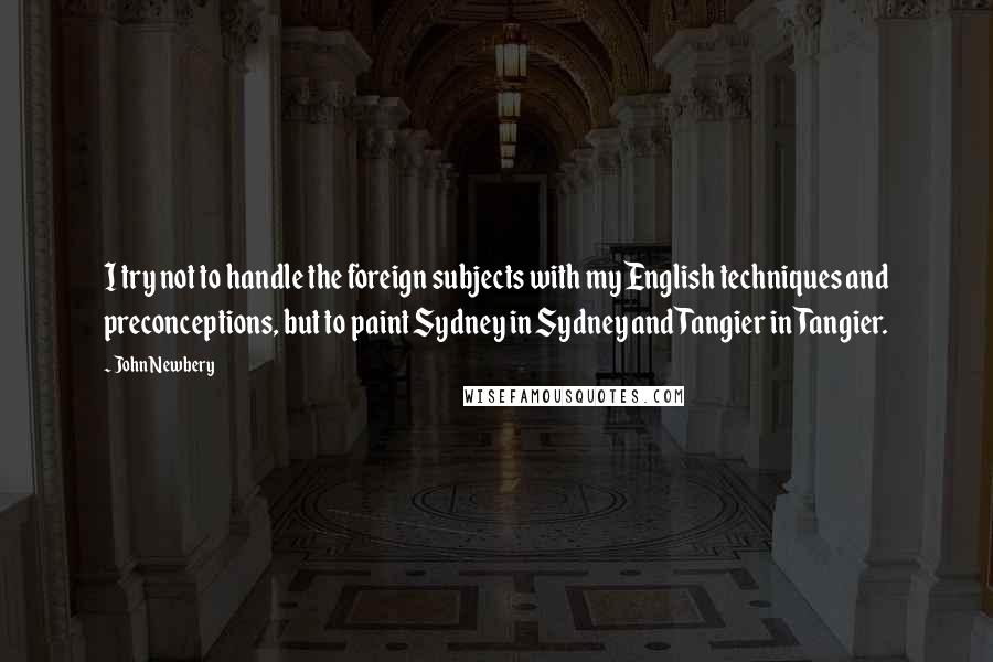 John Newbery Quotes: I try not to handle the foreign subjects with my English techniques and preconceptions, but to paint Sydney in Sydney and Tangier in Tangier.