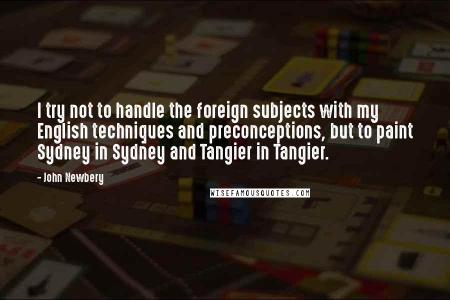 John Newbery Quotes: I try not to handle the foreign subjects with my English techniques and preconceptions, but to paint Sydney in Sydney and Tangier in Tangier.