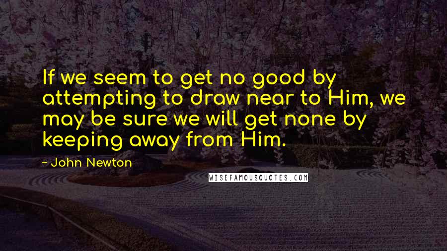 John Newton Quotes: If we seem to get no good by attempting to draw near to Him, we may be sure we will get none by keeping away from Him.