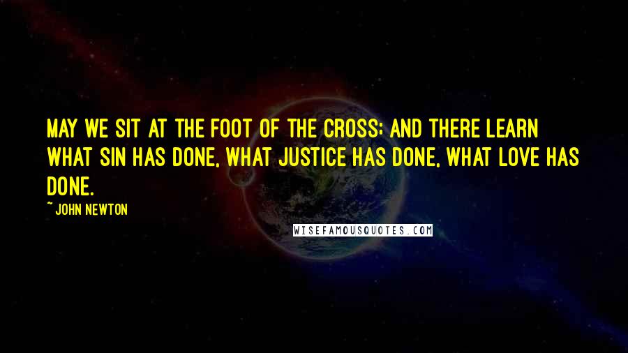 John Newton Quotes: May we sit at the foot of the cross; and there learn what sin has done, what justice has done, what love has done.