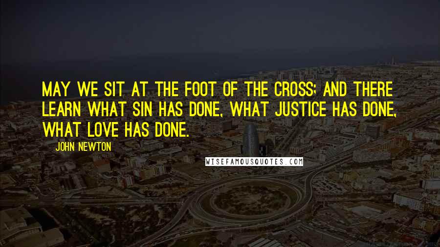 John Newton Quotes: May we sit at the foot of the cross; and there learn what sin has done, what justice has done, what love has done.