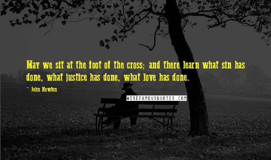 John Newton Quotes: May we sit at the foot of the cross; and there learn what sin has done, what justice has done, what love has done.
