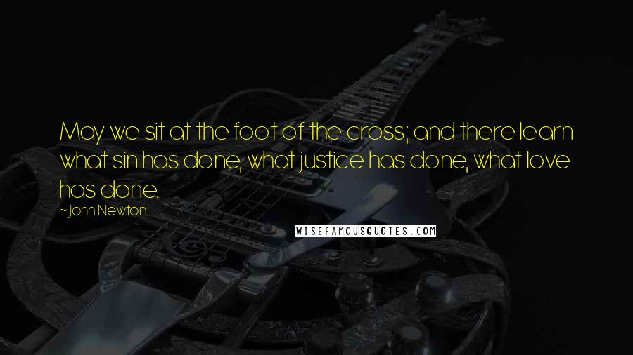 John Newton Quotes: May we sit at the foot of the cross; and there learn what sin has done, what justice has done, what love has done.