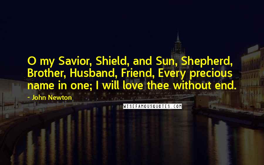 John Newton Quotes: O my Savior, Shield, and Sun, Shepherd, Brother, Husband, Friend, Every precious name in one; I will love thee without end.