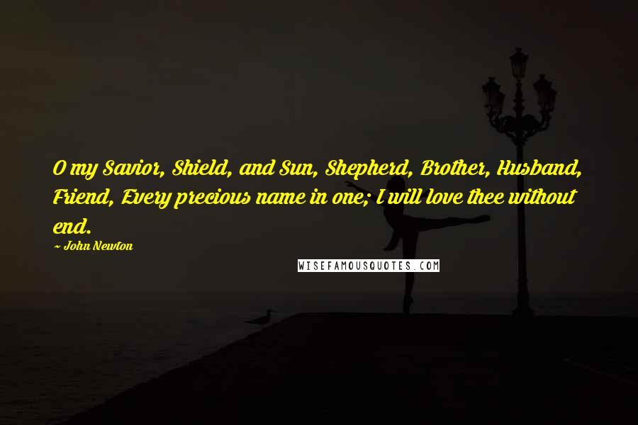 John Newton Quotes: O my Savior, Shield, and Sun, Shepherd, Brother, Husband, Friend, Every precious name in one; I will love thee without end.