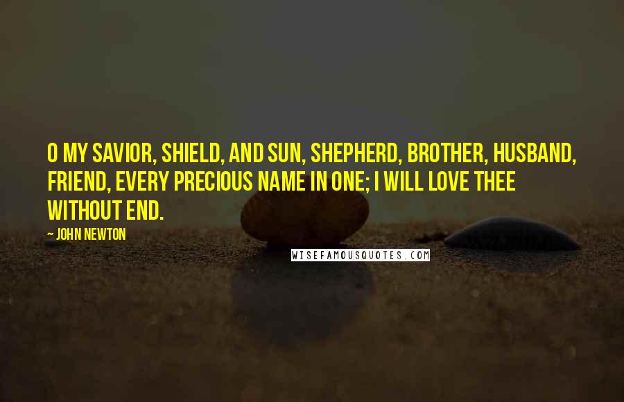 John Newton Quotes: O my Savior, Shield, and Sun, Shepherd, Brother, Husband, Friend, Every precious name in one; I will love thee without end.