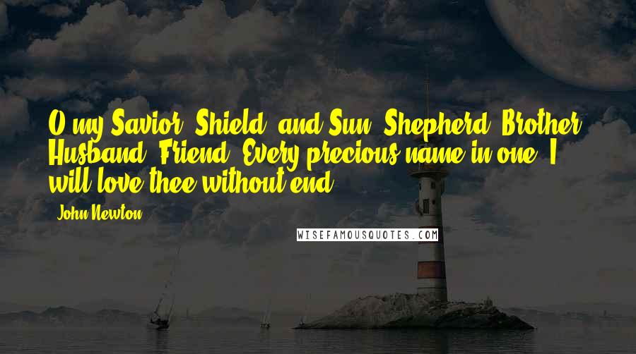 John Newton Quotes: O my Savior, Shield, and Sun, Shepherd, Brother, Husband, Friend, Every precious name in one; I will love thee without end.