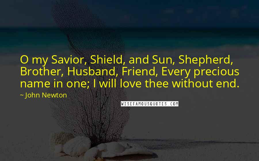 John Newton Quotes: O my Savior, Shield, and Sun, Shepherd, Brother, Husband, Friend, Every precious name in one; I will love thee without end.