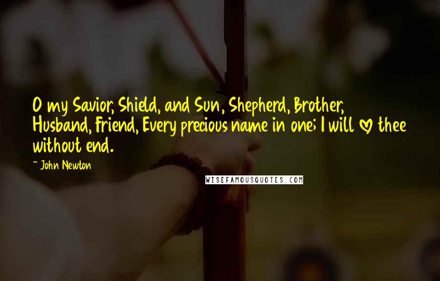 John Newton Quotes: O my Savior, Shield, and Sun, Shepherd, Brother, Husband, Friend, Every precious name in one; I will love thee without end.