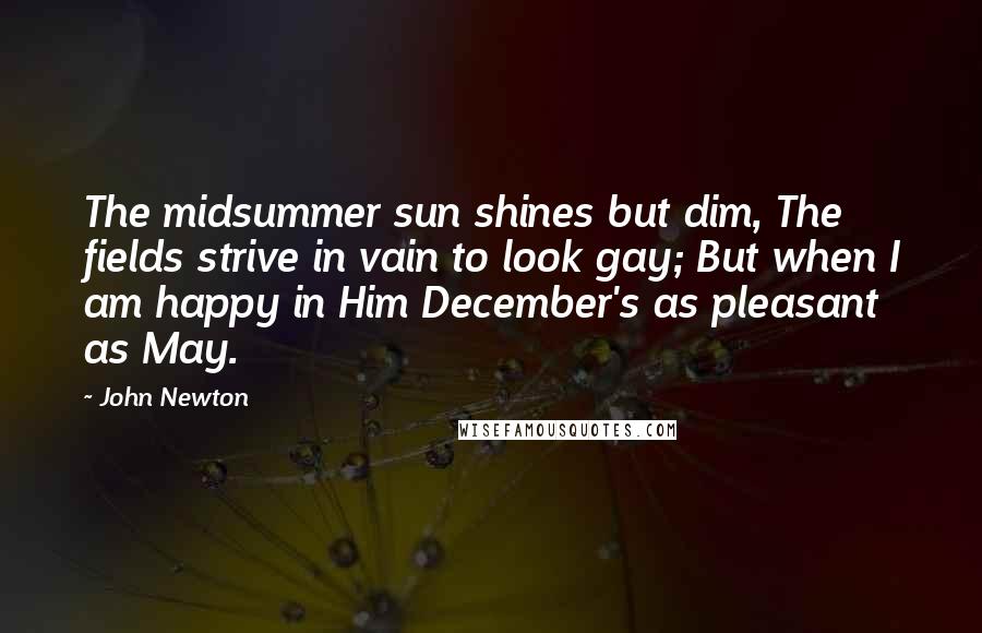 John Newton Quotes: The midsummer sun shines but dim, The fields strive in vain to look gay; But when I am happy in Him December's as pleasant as May.