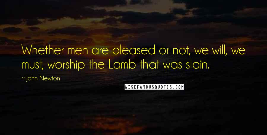 John Newton Quotes: Whether men are pleased or not, we will, we must, worship the Lamb that was slain.