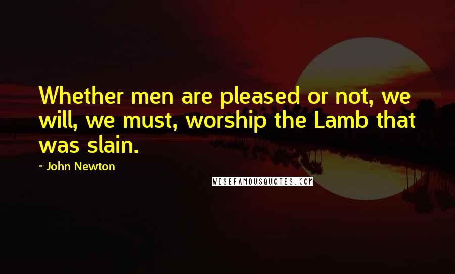 John Newton Quotes: Whether men are pleased or not, we will, we must, worship the Lamb that was slain.