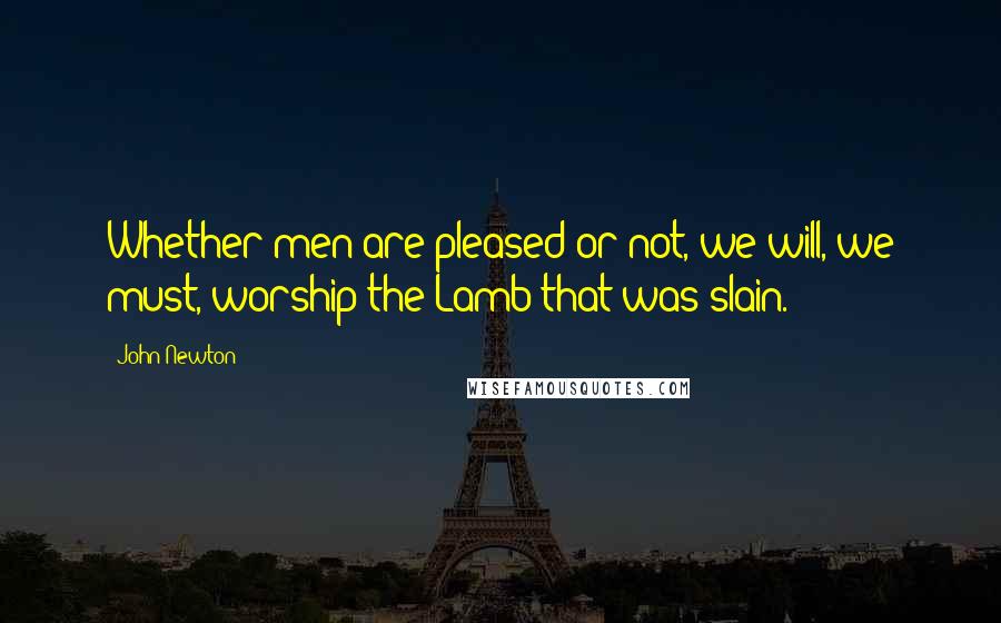 John Newton Quotes: Whether men are pleased or not, we will, we must, worship the Lamb that was slain.