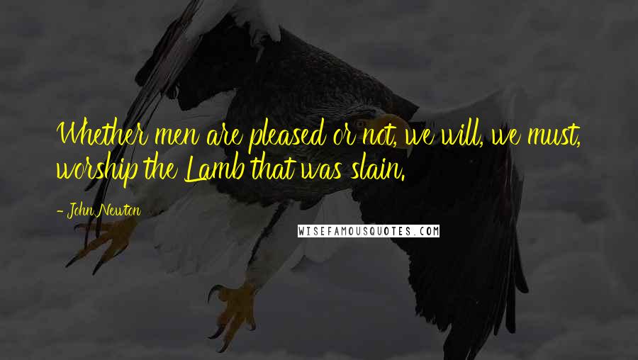 John Newton Quotes: Whether men are pleased or not, we will, we must, worship the Lamb that was slain.