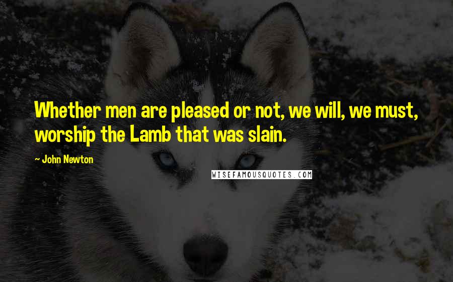 John Newton Quotes: Whether men are pleased or not, we will, we must, worship the Lamb that was slain.