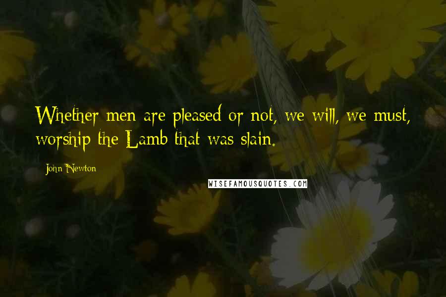 John Newton Quotes: Whether men are pleased or not, we will, we must, worship the Lamb that was slain.