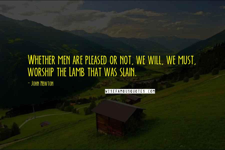 John Newton Quotes: Whether men are pleased or not, we will, we must, worship the Lamb that was slain.