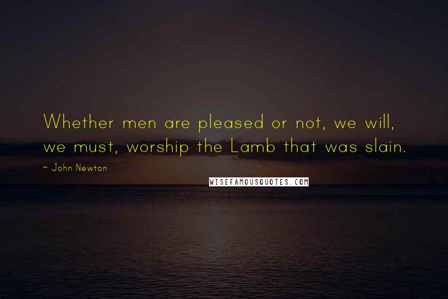 John Newton Quotes: Whether men are pleased or not, we will, we must, worship the Lamb that was slain.