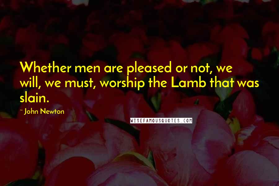 John Newton Quotes: Whether men are pleased or not, we will, we must, worship the Lamb that was slain.